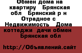 Обмен дома на квартиру - Брянская обл., Брянский р-н, Отрадное с. Недвижимость » Дома, коттеджи, дачи обмен   . Брянская обл.